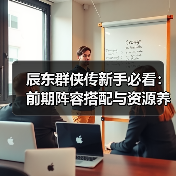 辰东群侠传新手必看：前期阵容搭配与资源养成全攻略（图4）