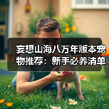 妄想山海八万年版本宠物推荐：新手必养清单&偏转数值怎么选？（图4）